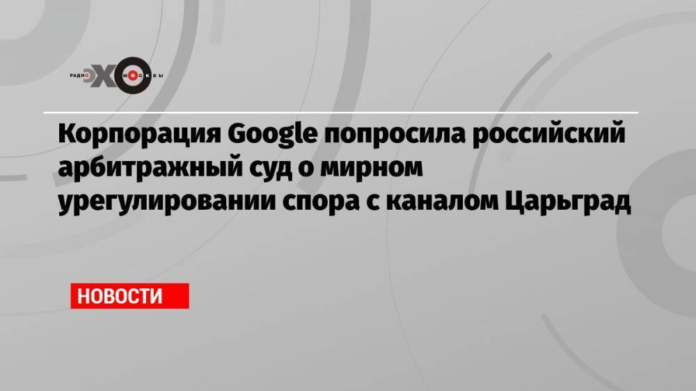 Корпорация Google попросила российский арбитражный суд о мирном урегулировании спора с каналом Царьград