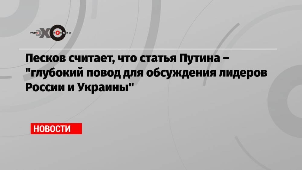 Песков считает, что статья Путина – «глубокий повод для обсуждения лидеров России и Украины»