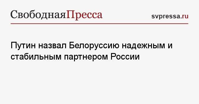 Путин назвал Белоруссию надежным и стабильным партнером России
