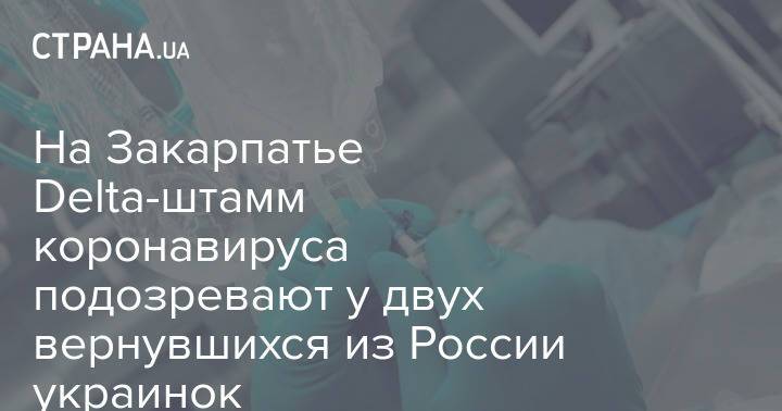 На Закарпатье Delta-штамм коронавируса подозревают у двух вернувшихся из России украинок