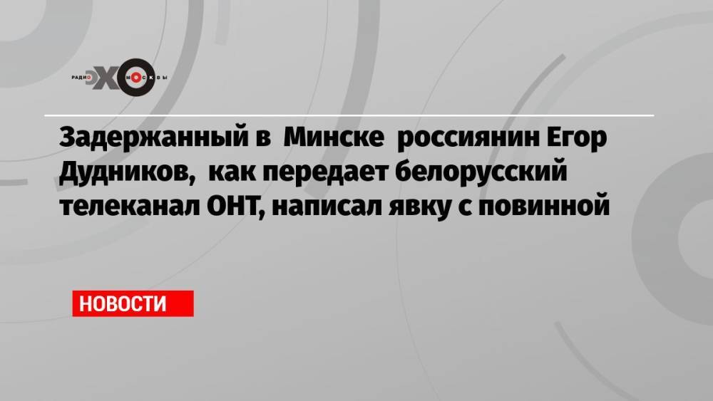 Задержанный в Минске россиянин Егор Дудников, как передает белорусский телеканал ОНТ, написал явку с повинной
