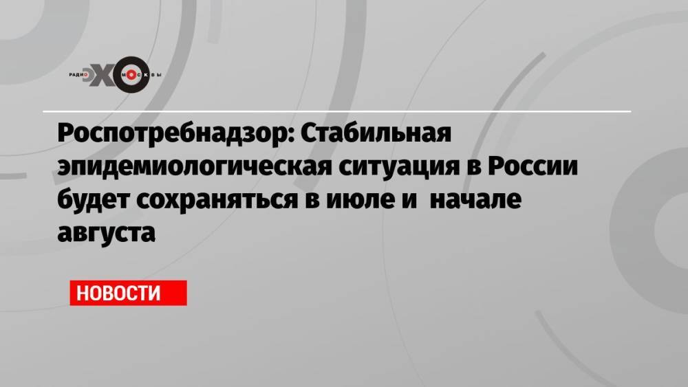 Роспотребнадзор: Стабильная эпидемиологическая ситуация в России будет сохраняться в июле и начале августа