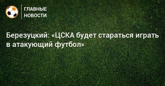 Березуцкий: «ЦСКА будет стараться играть в атакующий футбол»