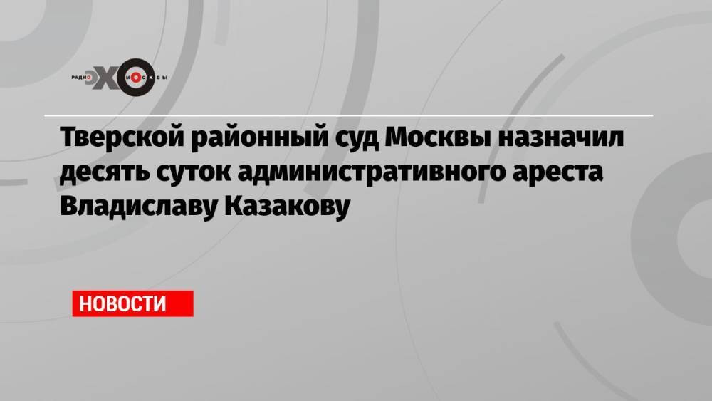 Тверской районный суд Москвы назначил десять суток административного ареста Владиславу Казакову