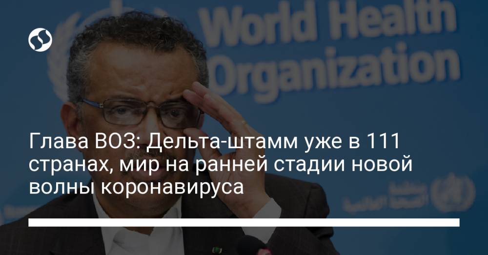 Глава ВОЗ: Дельта-штамм уже в 111 странах, мир на ранней стадии новой волны коронавируса