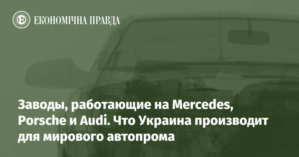 Заводы, работающие на Mercedes, Porsche и Audi. Что Украина производит для мирового автопрома
