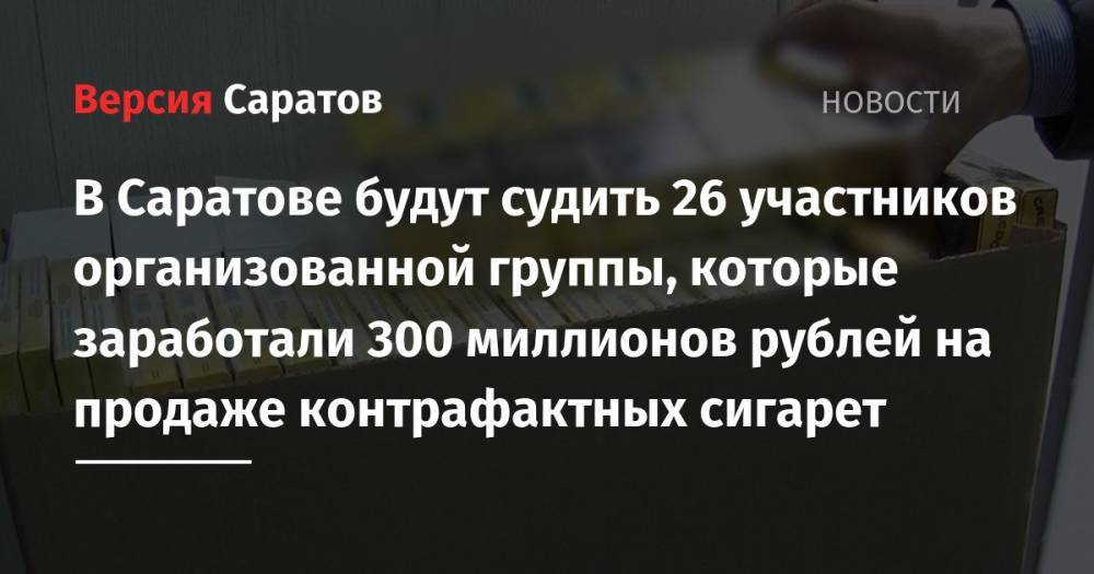 В Саратове будут судить 26 участников организованной группы, которые заработали 300 миллионов рублей на продаже контрафактных сигарет