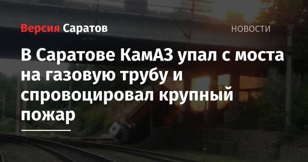 В Саратове КамАЗ упал с моста на газовую трубу и спровоцировал крупный пожар