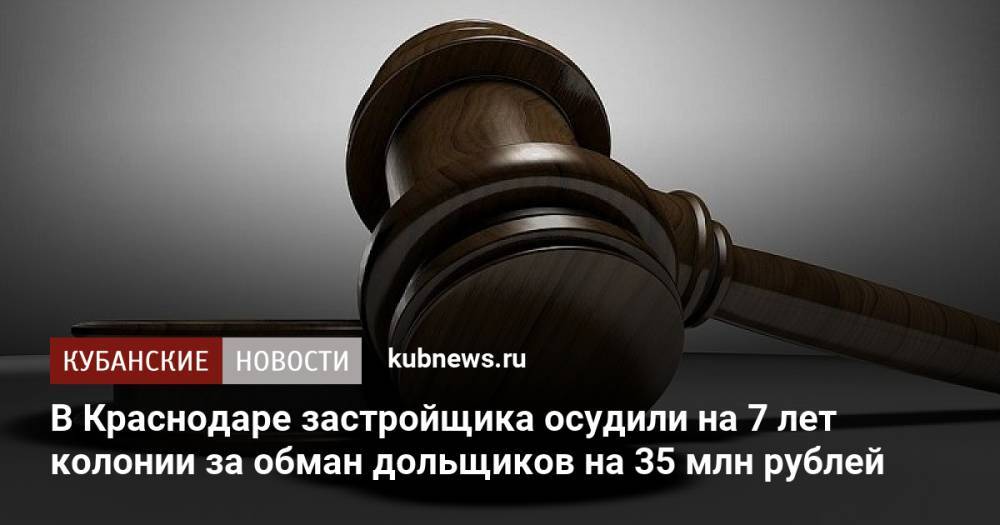 В Краснодаре застройщика осудили на 7 лет колонии за обман дольщиков на 35 млн рублей
