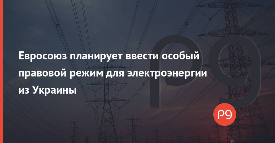Евросоюз планирует ввести особый правовой режим для электроэнергии из Украины