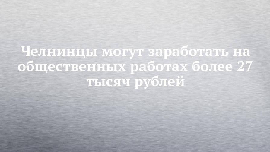 Челнинцы могут заработать на общественных работах более 27 тысяч рублей