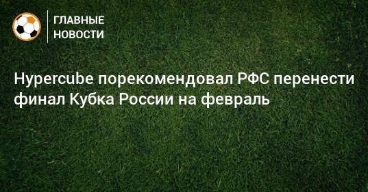 Hypercube порекомендовал РФС перенести финал Кубка России на февраль