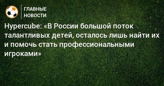 Hypercube: «В России большой поток талантливых детей, осталось лишь найти их и помочь стать профессиональными игроками»