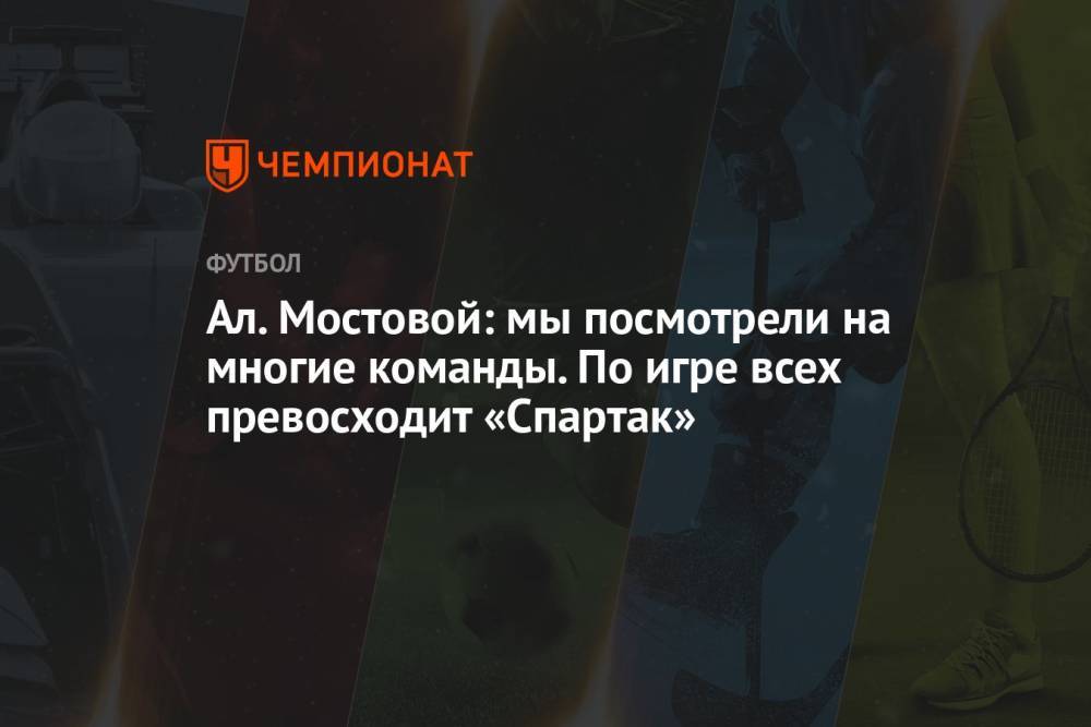 Ал. Мостовой: мы посмотрели на многие команды. По игре всех превосходит «Спартак»