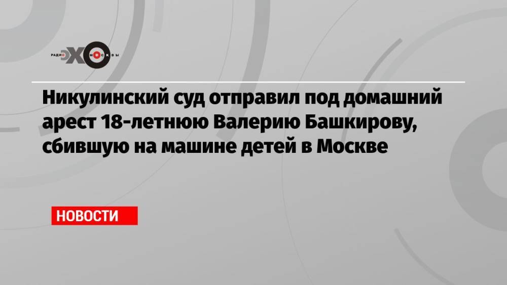 Никулинский суд отправил под домашний арест 18-летнюю Валерию Башкирову, сбившую на машине детей в Москве