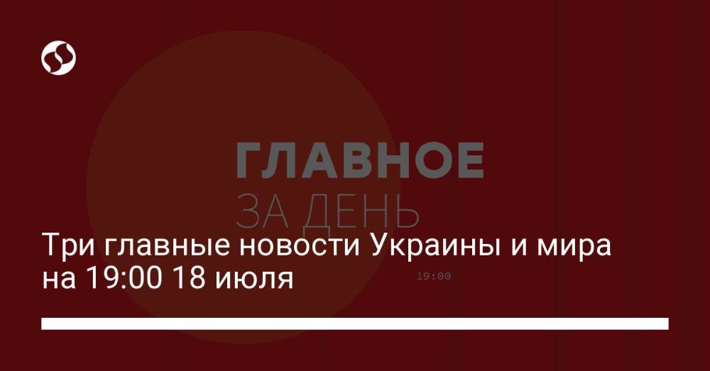 Три главные новости Украины и мира на 19:00 18 июля
