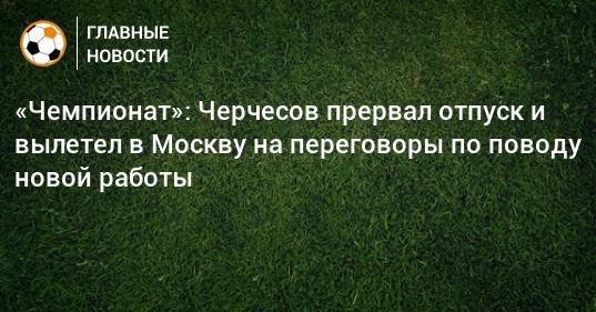 «Чемпионат»: Черчесов прервал отпуск и вылетел в Москву на переговоры по поводу новой работы
