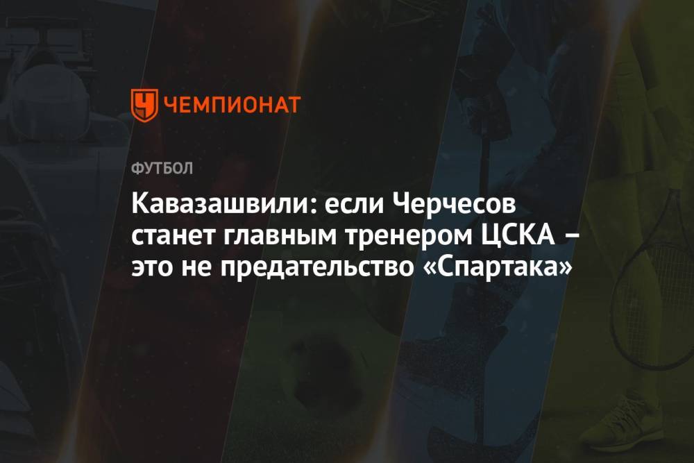 Кавазашвили: если Черчесов станет главным тренером ЦСКА – это не предательство «Спартака»