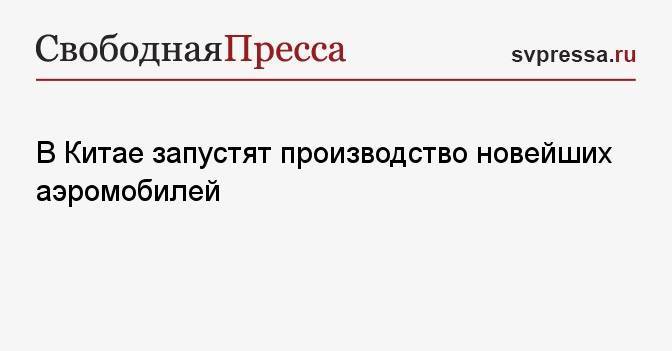 В Китае запустят производство новейших аэромобилей