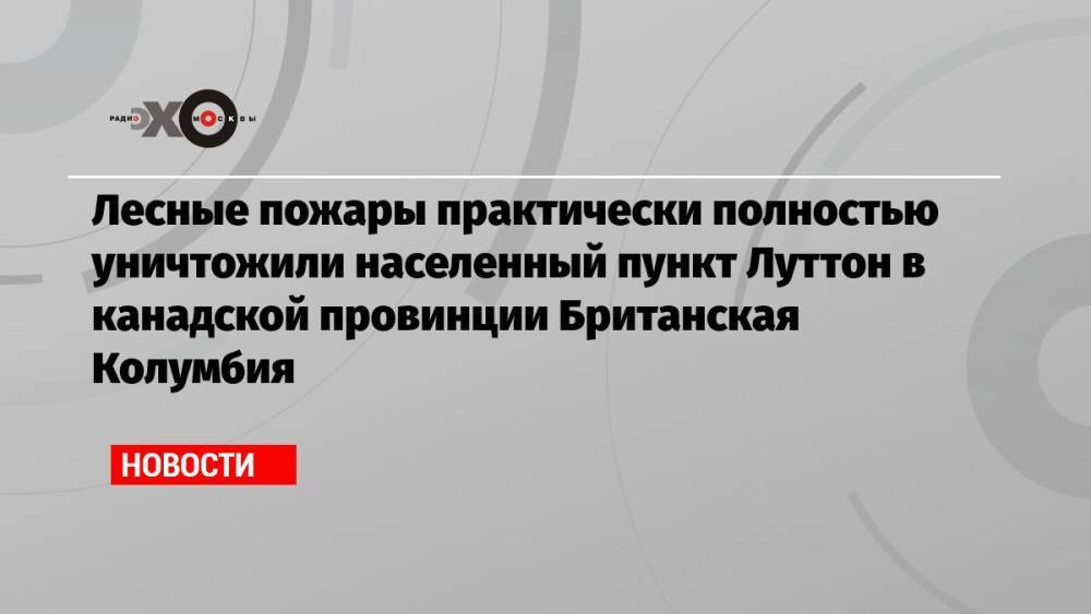 Лесные пожары практически полностью уничтожили населенный пункт Луттон в канадской провинции Британская Колумбия