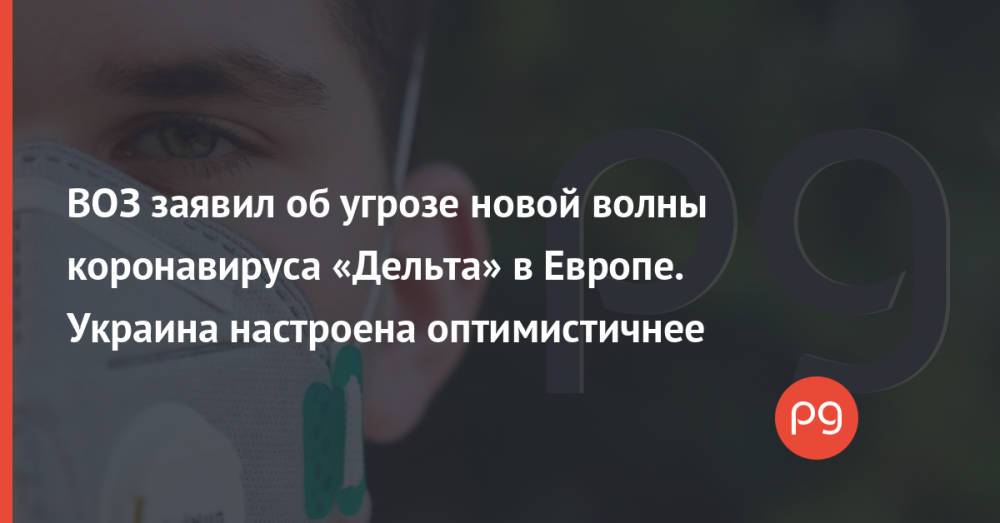 ВОЗ заявил об угрозе новой волны коронавируса «Дельта» в Европе. Украина настроена оптимистичнее