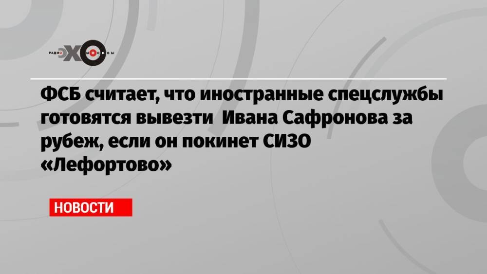 ФСБ считает, что иностранные спецслужбы готовятся вывезти Ивана Сафронова за рубеж, если он покинет СИЗО «Лефортово»