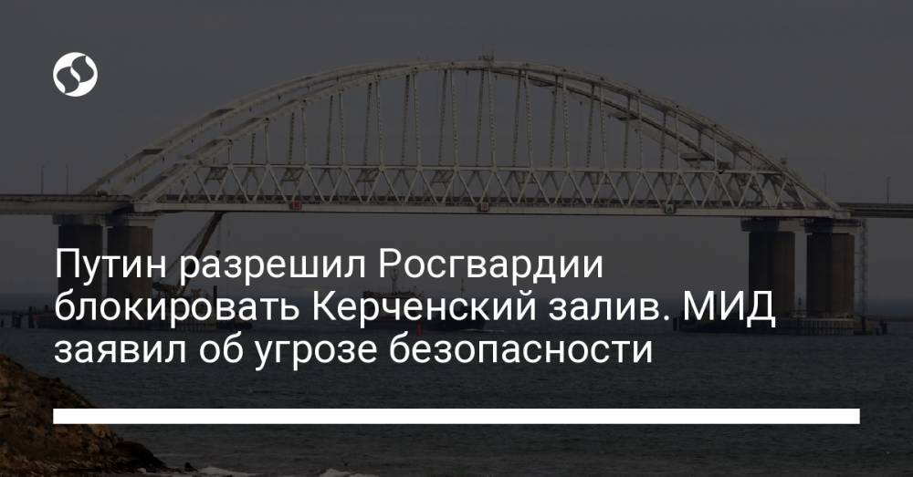 Путин разрешил Росгвардии блокировать Керченский залив. МИД заявил об угрозе безопасности
