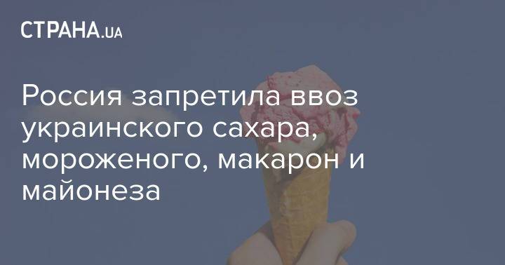 Россия запретила ввоз украинского сахара, мороженого, макарон и майонеза