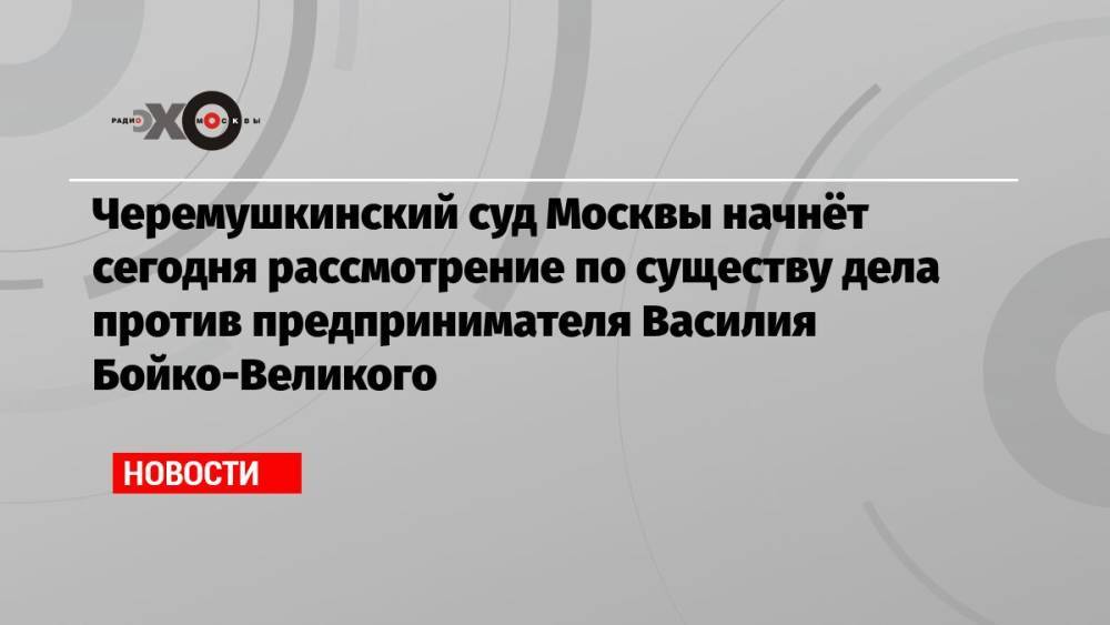 Черемушкинский суд Москвы начнёт сегодня рассмотрение по существу дела против предпринимателя Василия Бойко-Великого