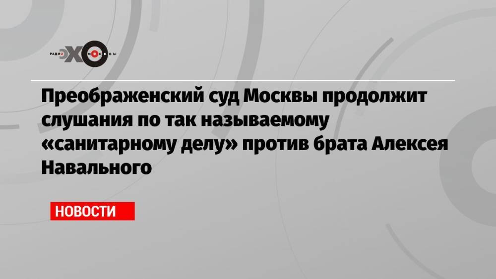 Преображенский суд Москвы продолжит слушания по так называемому «санитарному делу» против брата Алексея Навального