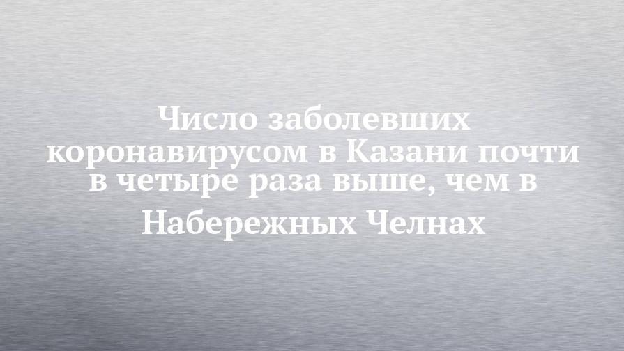 Число заболевших коронавирусом в Казани почти в четыре раза выше, чем в Набережных Челнах