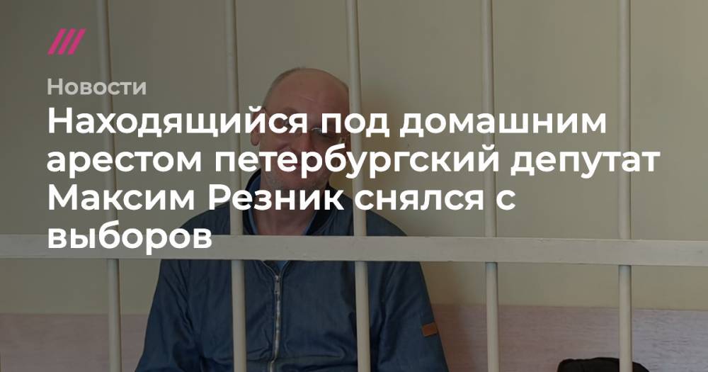 Находящийся под домашним арестом петербургский депутат Максим Резник снялся с выборов