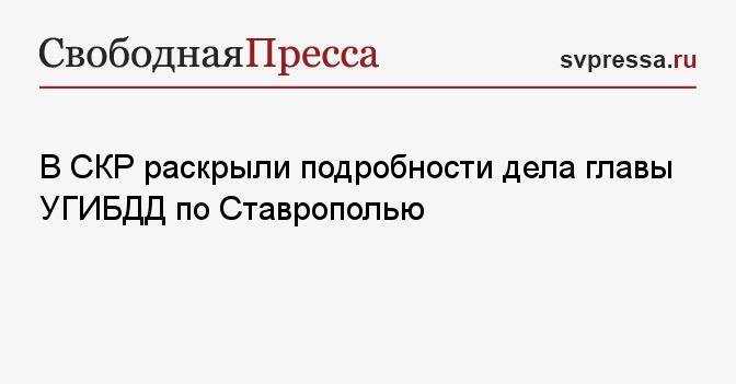 В СКР раскрыли подробности дела главы УГИБДД по Ставрополью