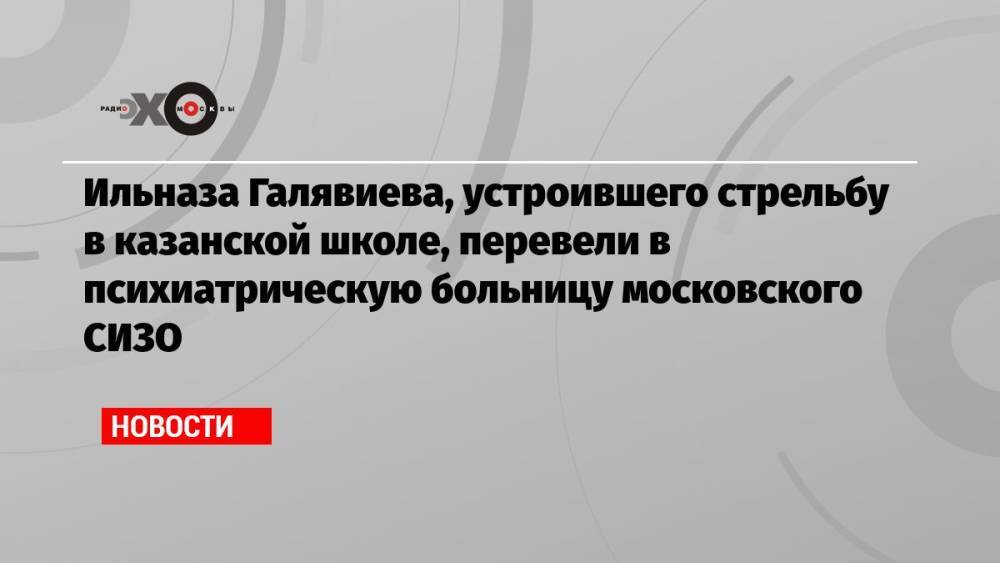 Ильназа Галявиева, устроившего стрельбу в казанской школе, перевели в психиатрическую больницу московского СИЗО