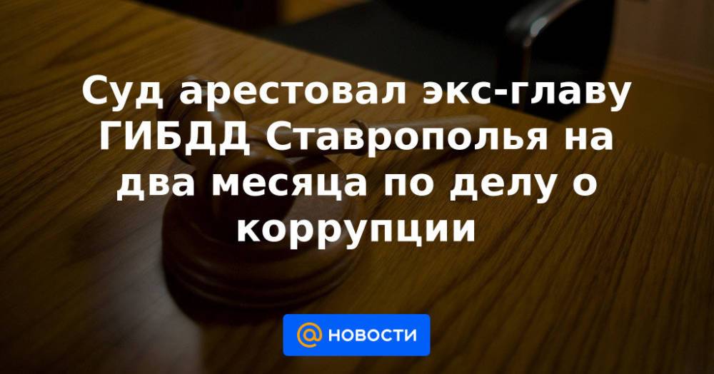 Суд арестовал экс-главу ГИБДД Ставрополья на два месяца по делу о коррупции