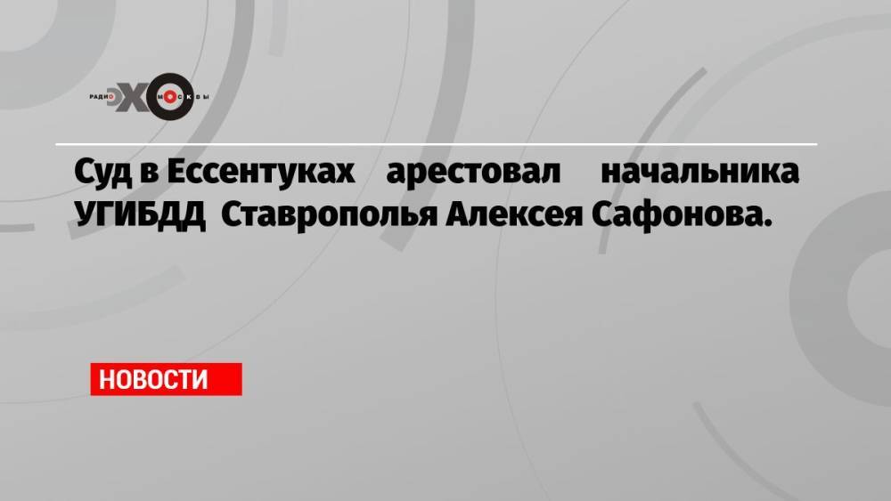 Суд в Ессентуках арестовал начальника УГИБДД Ставрополья Алексея Сафонова.