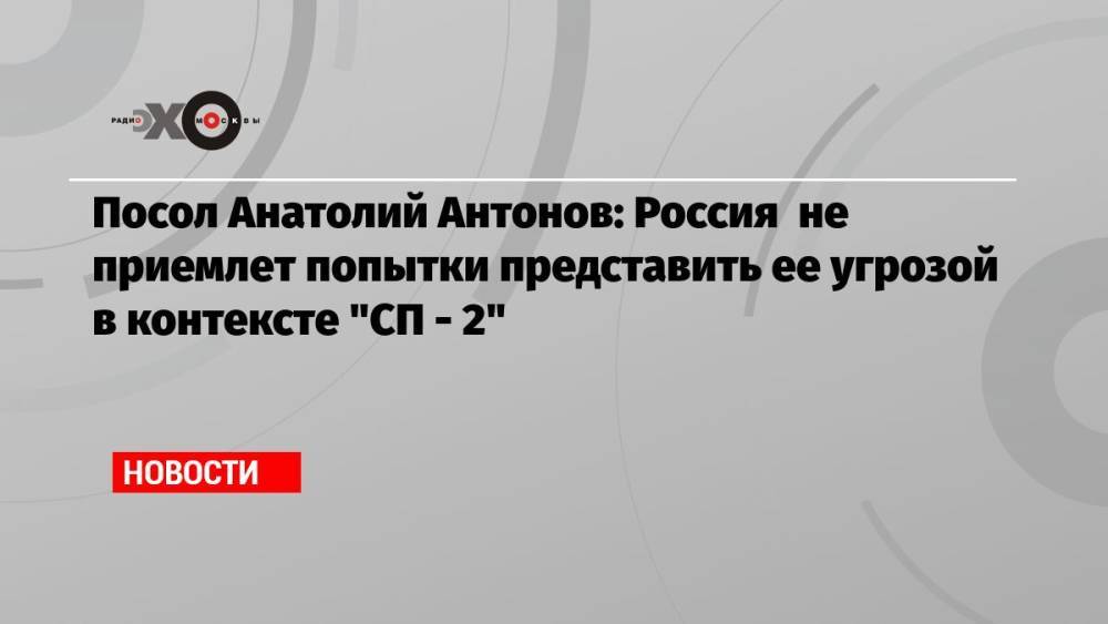 Посол Анатолий Антонов: Россия не приемлет попытки представить ее угрозой в контексте «СП — 2»