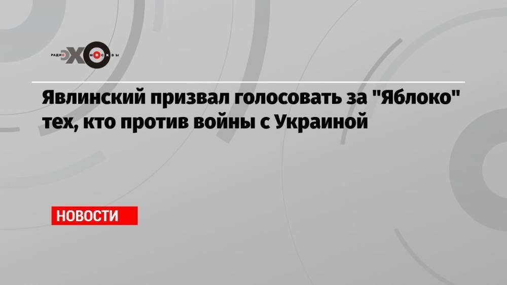 Явлинский призвал голосовать за «Яблоко» тех, кто против войны с Украиной