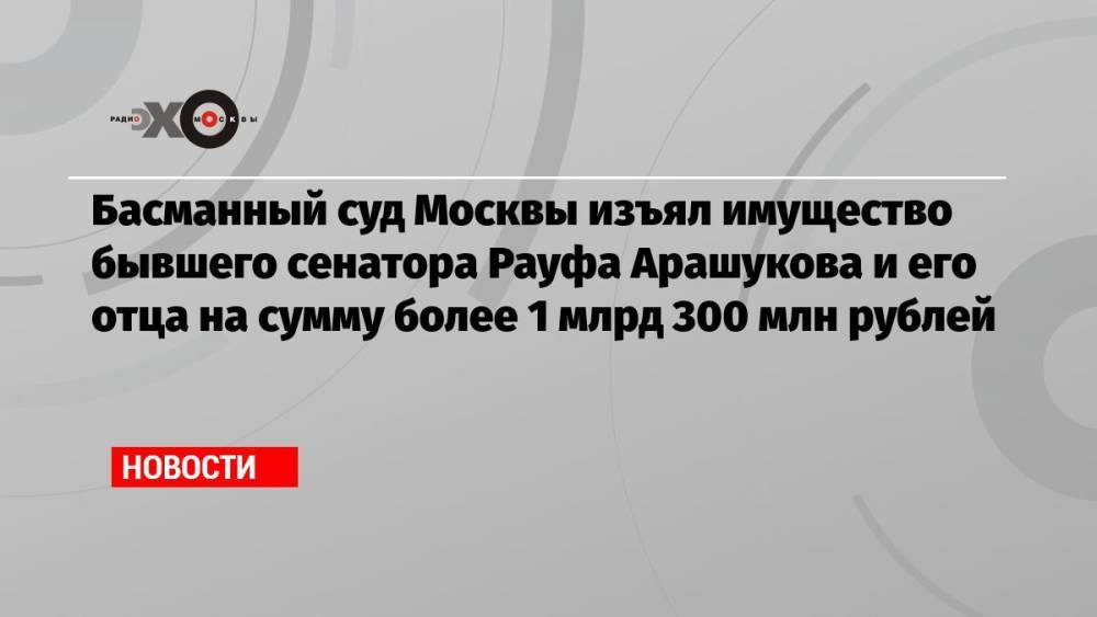 Басманный суд Москвы изъял имущество бывшего сенатора Рауфа Арашукова и его отца на сумму более 1 млрд 300 млн рублей