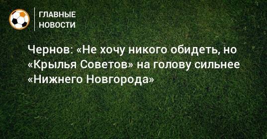 Чернов: «Не хочу никого обидеть, но «Крылья Советов» на голову сильнее «Нижнего Новгорода»