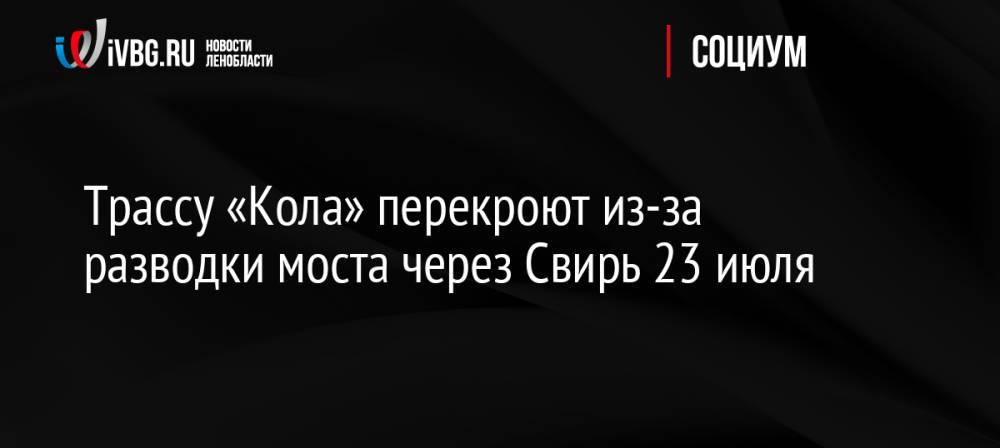 Трассу «Кола» перекроют из-за разводки моста через Свирь 23 июля