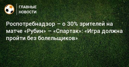 Роспотребнадзор – о 30% зрителей на матче «Рубин» – «Спартак»: «Игра должна пройти без болельщиков»