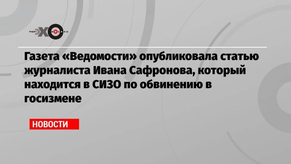 Газета «Ведомости» опубликовала статью журналиста Ивана Сафронова, который находится в СИЗО по обвинению в госизмене