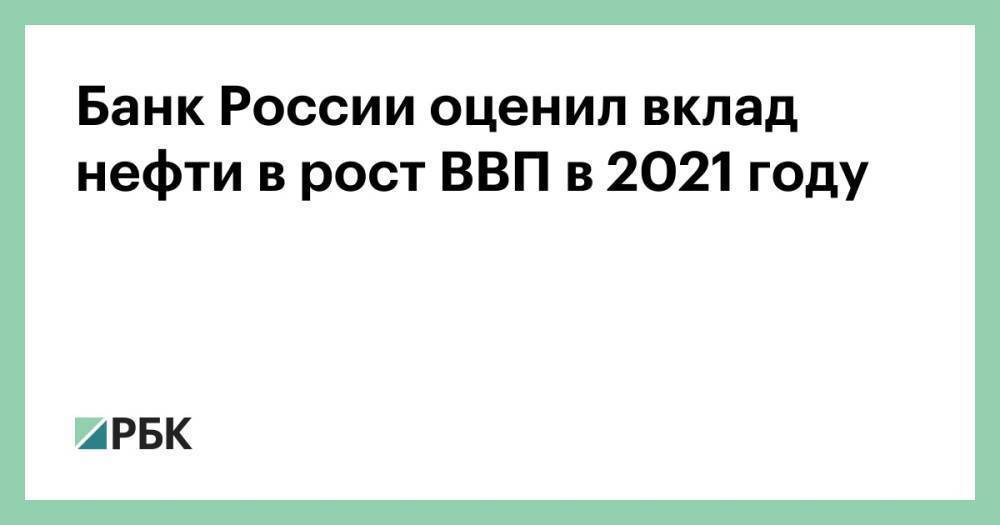 Банк России оценил вклад нефти в рост ВВП в 2021 году