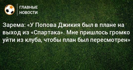 Зарема: «У Попова Джикия был в плане на выход из «Спартака». Мне пришлось громко уйти из клуба, чтобы план был пересмотрен»