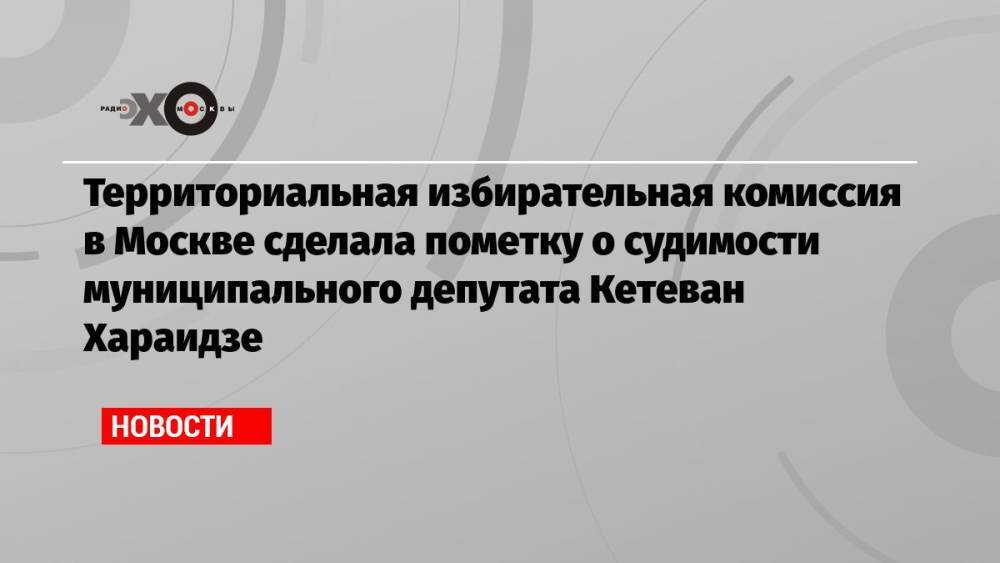 Территориальная избирательная комиссия в Москве сделала пометку о судимости муниципального депутата Кетеван Хараидзе
