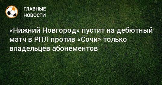 «Нижний Новгород» пустит на дебютный матч в РПЛ против «Сочи» только владельцев абонементов