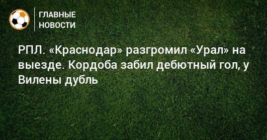 РПЛ. «Краснодар» разгромил «Урал» на выезде. Кордоба забил дебютный гол, у Вилены дубль