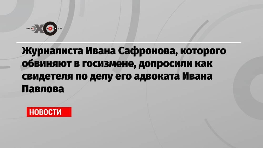 Журналиста Ивана Сафронова, которого обвиняют в госизмене, допросили как свидетеля по делу его адвоката Ивана Павлова