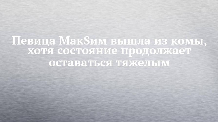 Певица МакSим вышла из комы, хотя состояние продолжает оставаться тяжелым